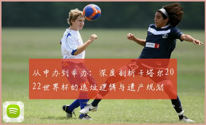 从申办到举办：深度剖析卡塔尔2022世界杯的选址逻辑与遗产规划