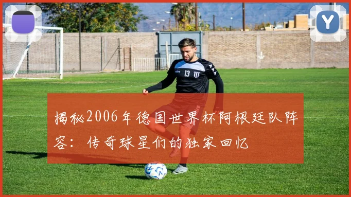 揭秘2006年德国世界杯阿根廷队阵容：传奇球星们的独家回忆