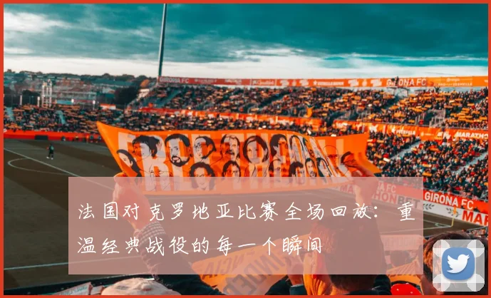 法国对克罗地亚比赛全场回放：重温经典战役的每一个瞬间