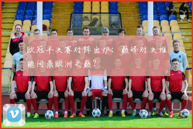 欧冠半决赛对阵出炉：巅峰对决谁能问鼎欧洲之巅？