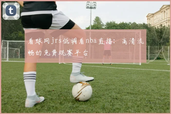 看球网jrs低调看nba直播：高清流畅的免费观赛平台