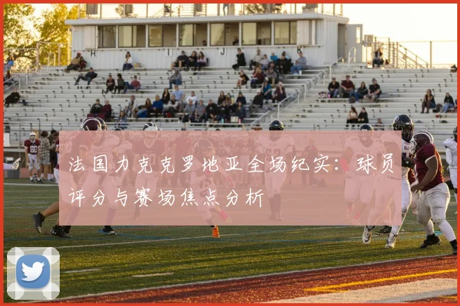 法国力克克罗地亚全场纪实：球员评分与赛场焦点分析