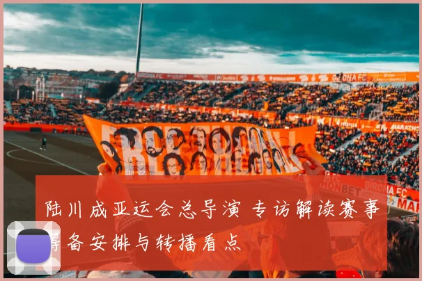 陆川成亚运会总导演 专访解读赛事筹备安排与转播看点