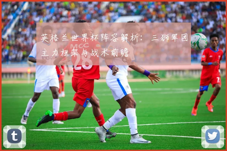 英格兰世界杯阵容解析：三狮军团主力框架与战术前瞻