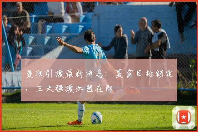 曼联引援最新消息：夏窗目标锁定，三大强援加盟在即