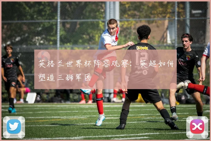 英格兰世界杯阵容观察：英超如何塑造三狮军团