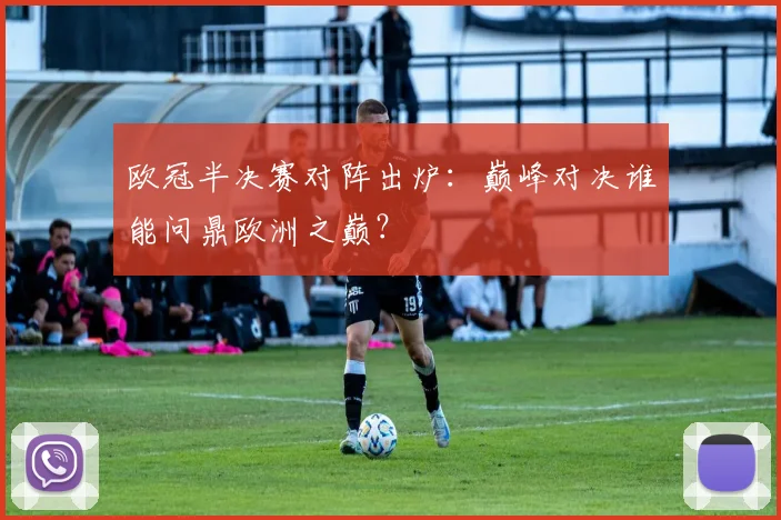 欧冠半决赛对阵出炉：巅峰对决谁能问鼎欧洲之巅？