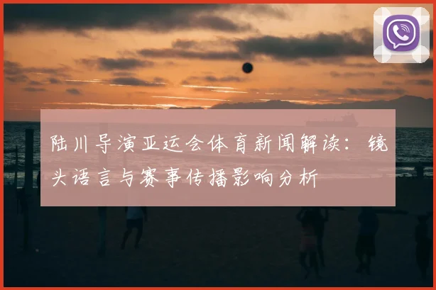 陆川导演亚运会体育新闻解读:镜头语言与赛事传播影响分析