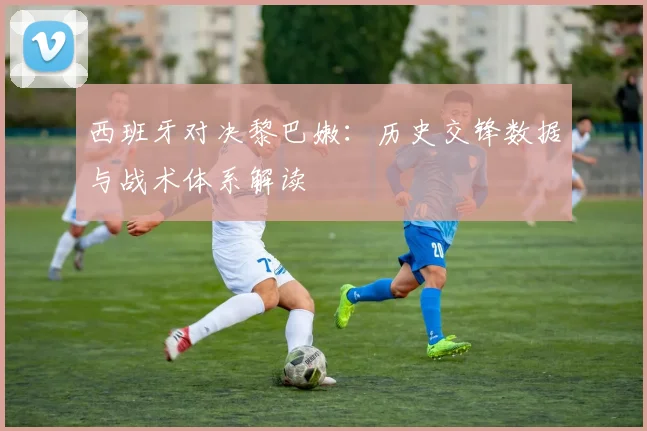 西班牙对决黎巴嫩：历史交锋数据与战术体系解读