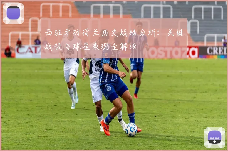 西班牙对荷兰历史战绩分析：关键战役与球星表现全解读