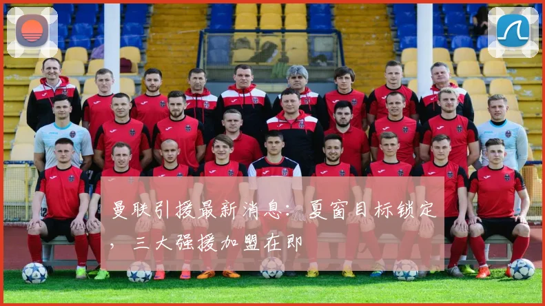 曼联引援最新消息：夏窗目标锁定，三大强援加盟在即