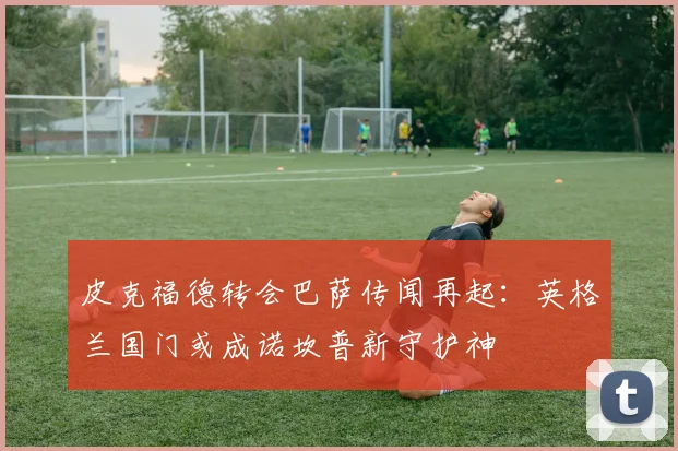 皮克福德转会巴萨传闻再起：英格兰国门或成诺坎普新守护神