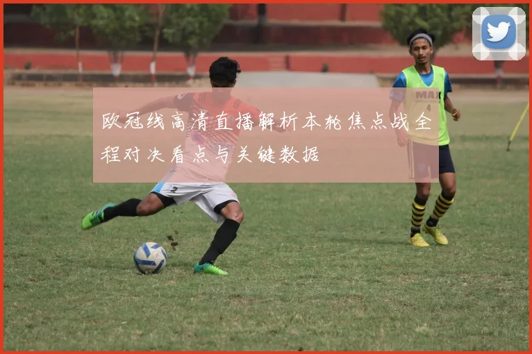 欧冠线高清直播解析本轮焦点战全程对决看点与关键数据