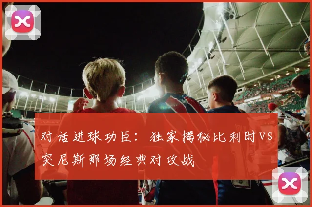 对话进球功臣：独家揭秘比利时vs突尼斯那场经典对攻战