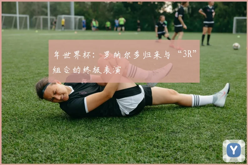 年世界杯：罗纳尔多归来与“3R”组合的终极表演