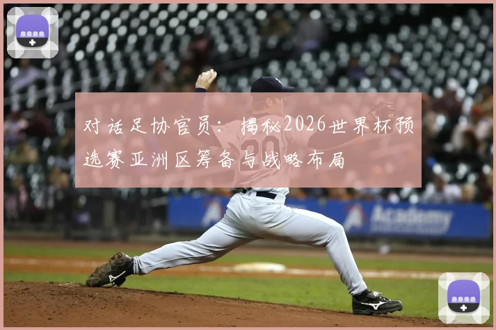 对话足协官员：揭秘2026世界杯预选赛亚洲区筹备与战略布局