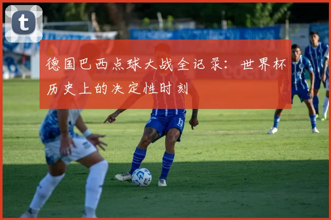 德国巴西点球大战全记录：世界杯历史上的决定性时刻