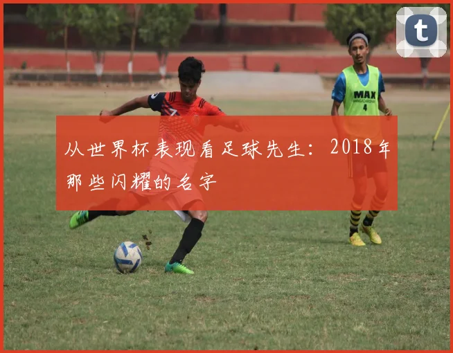 从世界杯表现看足球先生：2018年那些闪耀的名字