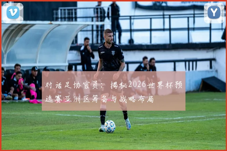 对话足协官员:揭秘2026世界杯预选赛亚洲区筹备与战略布局