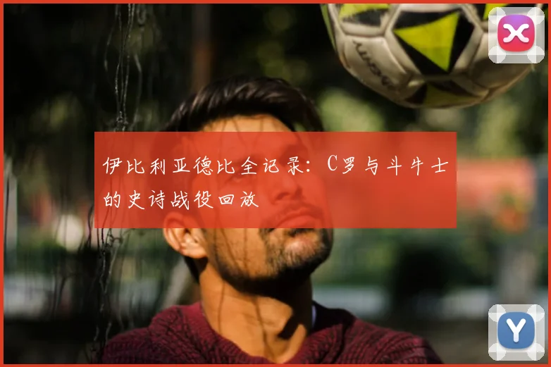 伊比利亚德比全记录：C罗与斗牛士的史诗战役回放