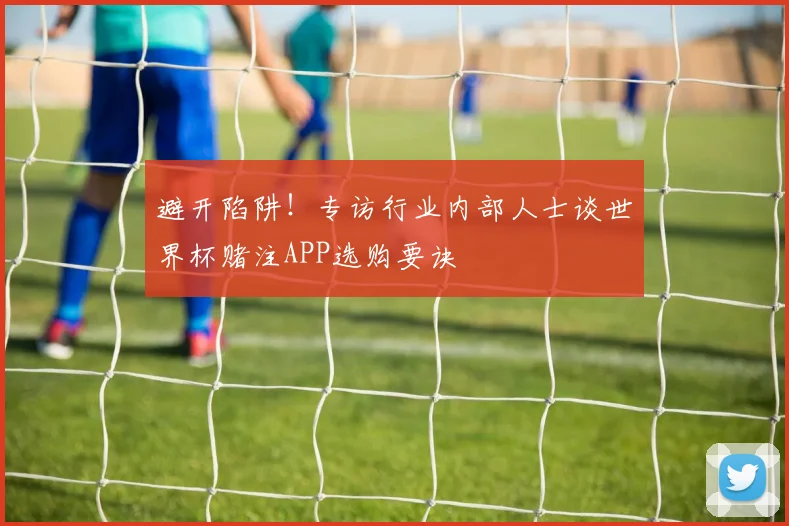 避开陷阱！专访行业内部人士谈世界杯赌注APP选购要诀