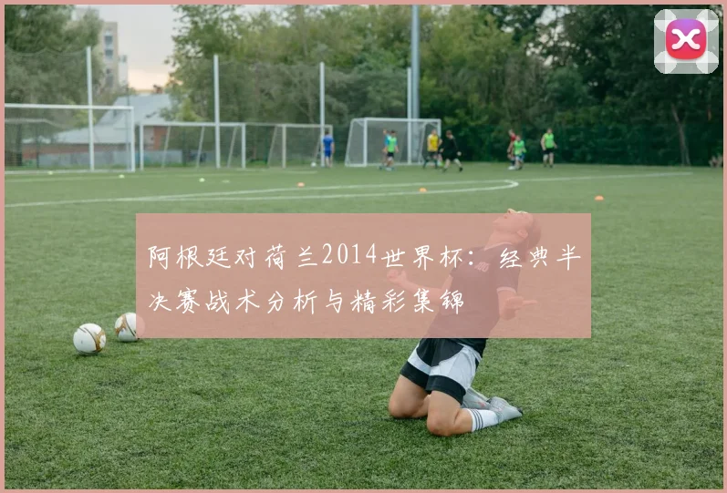 阿根廷对荷兰2014世界杯：经典半决赛战术分析与精彩集锦