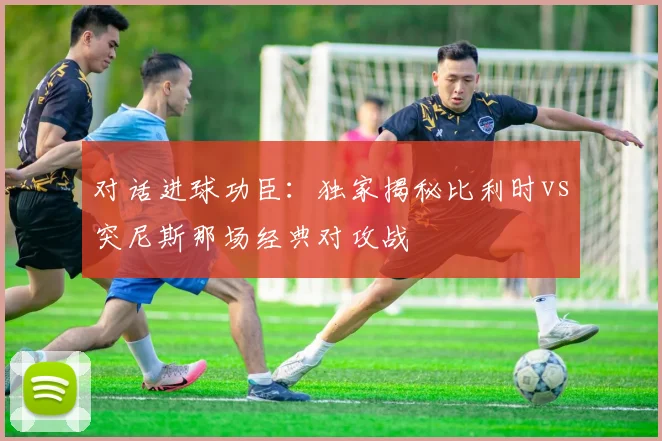 对话进球功臣:独家揭秘比利时vs突尼斯那场经典对攻战