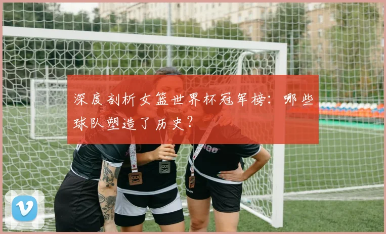 深度剖析女篮世界杯冠军榜:哪些球队塑造了历史?