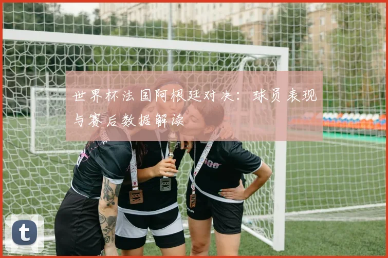 世界杯法国阿根廷对决：球员表现与赛后数据解读