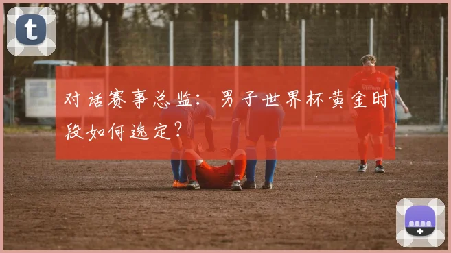 对话赛事总监:男子世界杯黄金时段如何选定?