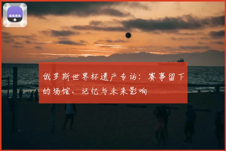 俄罗斯世界杯遗产专访：赛事留下的场馆、记忆与未来影响