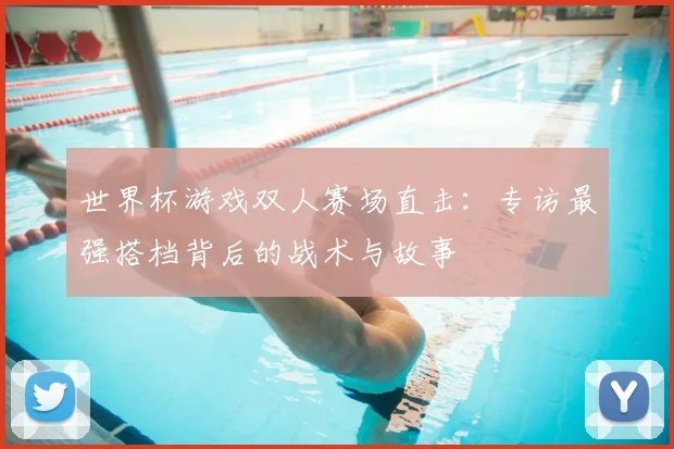 世界杯游戏双人赛场直击:专访最强搭档背后的战术与故事