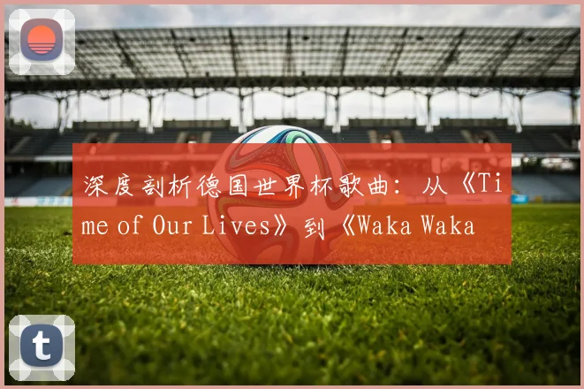 深度剖析德国世界杯歌曲：从《Time of Our Lives》到《Waka Waka》的传播密码