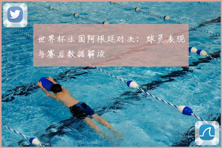 世界杯法国阿根廷对决:球员表现与赛后数据解读