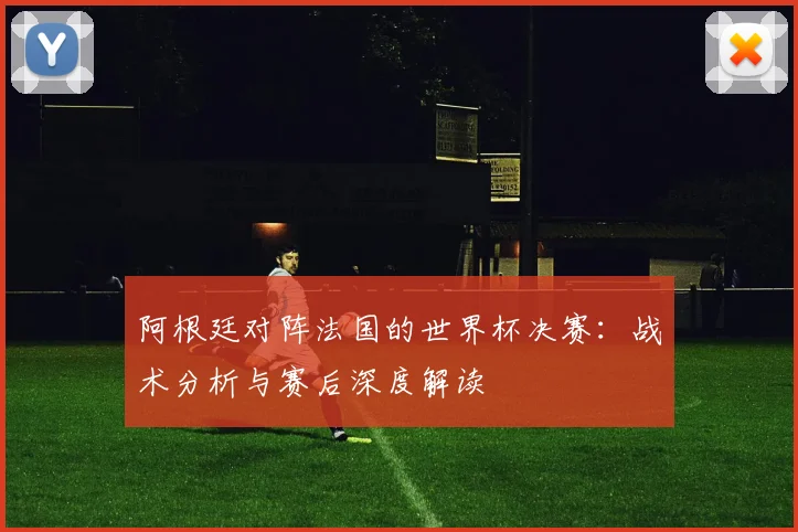阿根廷对阵法国的世界杯决赛：战术分析与赛后深度解读