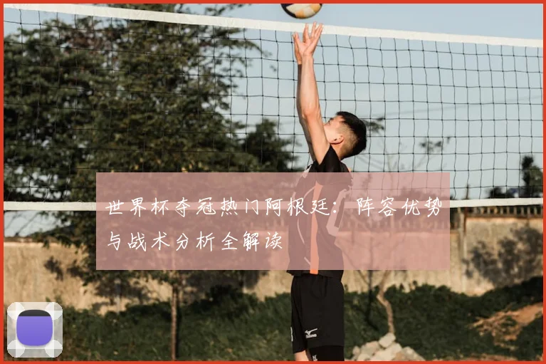 世界杯夺冠热门阿根廷:阵容优势与战术分析全解读