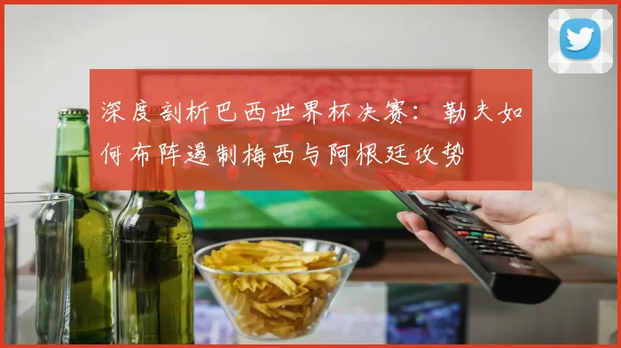 深度剖析巴西世界杯决赛：勒夫如何布阵遏制梅西与阿根廷攻势