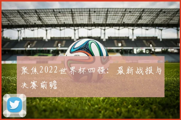 聚焦2022世界杯四强:最新战报与决赛前瞻