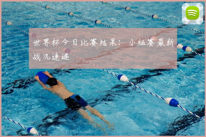 世界杯今日比赛结果：小组赛最新战况速递